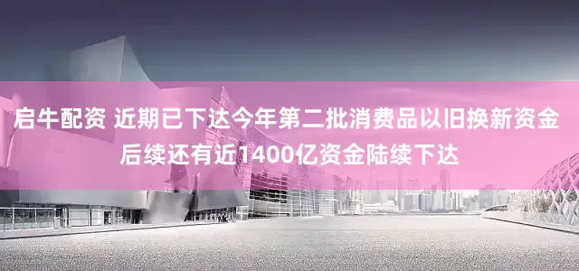 启牛配资 近期已下达今年第二批消费品以旧换新资金 后续还有近1400亿资金陆续下达