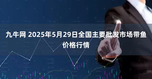 九牛网 2025年5月29日全国主要批发市场带鱼价格行情