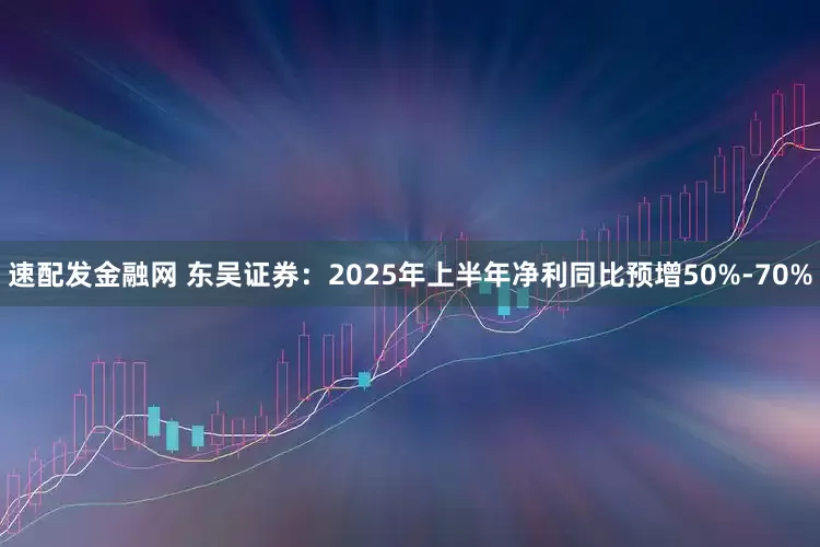 速配发金融网 东吴证券：2025年上半年净利同比预增50%-70%