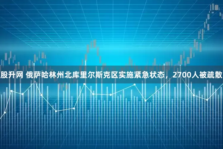 股升网 俄萨哈林州北库里尔斯克区实施紧急状态，2700人被疏散