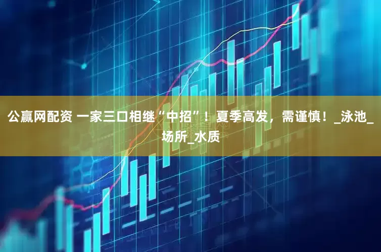 公赢网配资 一家三口相继“中招”！夏季高发，需谨慎！_泳池_场所_水质