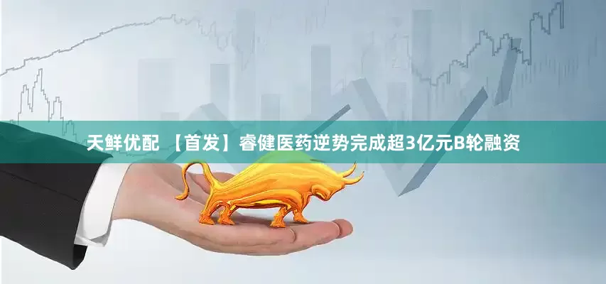 天鲜优配 【首发】睿健医药逆势完成超3亿元B轮融资
