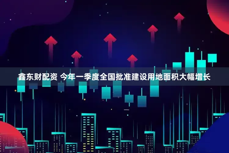 鑫东财配资 今年一季度全国批准建设用地面积大幅增长