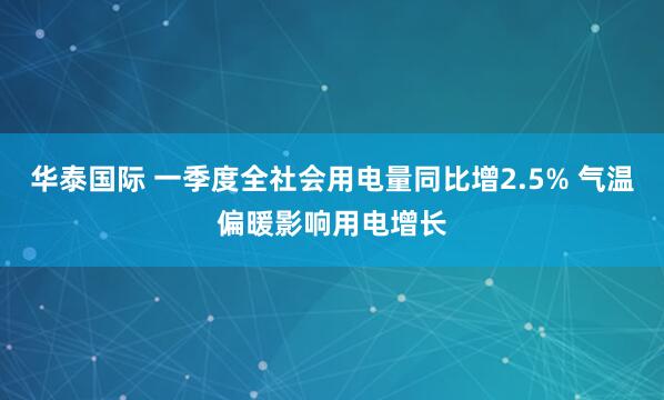 华泰国际 一季度全社会用电量同比增2.5% 气温偏暖影响用电增长