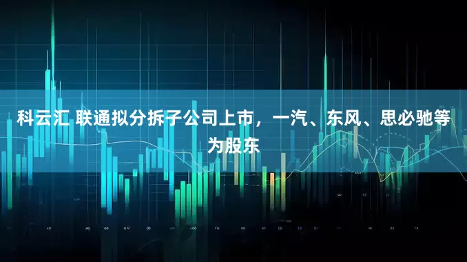 科云汇 联通拟分拆子公司上市，一汽、东风、思必驰等为股东