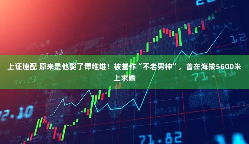 上证速配 原来是他娶了谭维维！被誉作“不老男神”，曾在海拔5600米上求婚