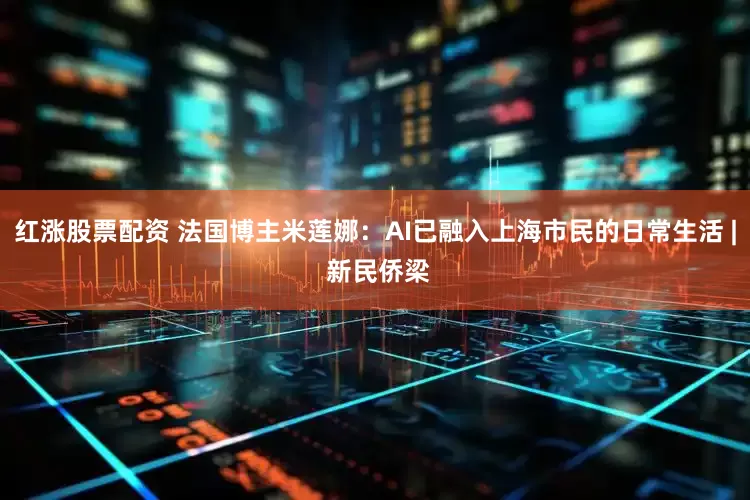 红涨股票配资 法国博主米莲娜：AI已融入上海市民的日常生活 | 新民侨梁